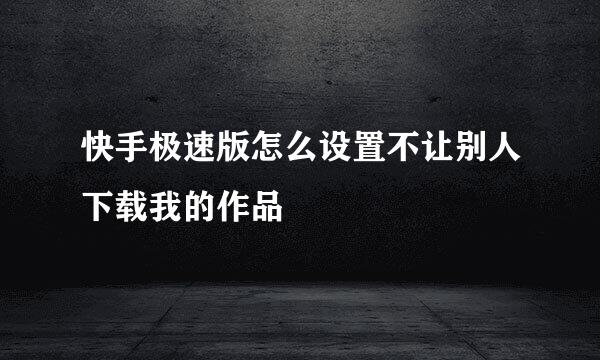 快手极速版怎么设置不让别人下载我的作品