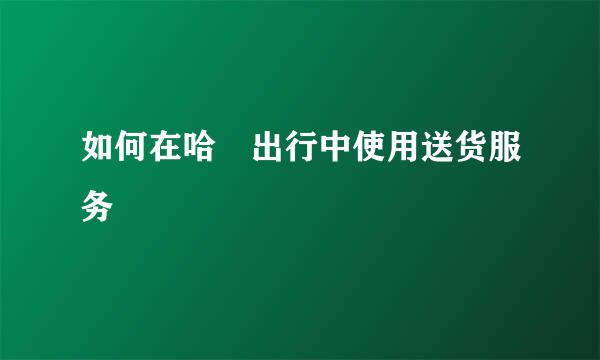 如何在哈啰出行中使用送货服务