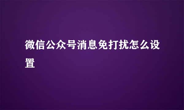 微信公众号消息免打扰怎么设置