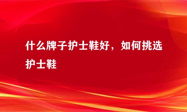 什么牌子护士鞋好，如何挑选护士鞋