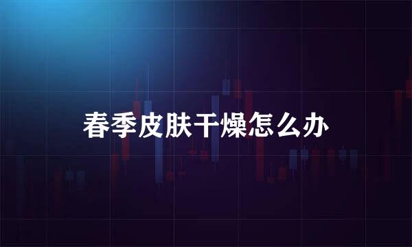 春季皮肤干燥怎么办