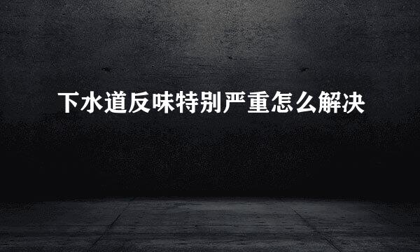 下水道反味特别严重怎么解决
