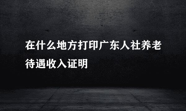 在什么地方打印广东人社养老待遇收入证明