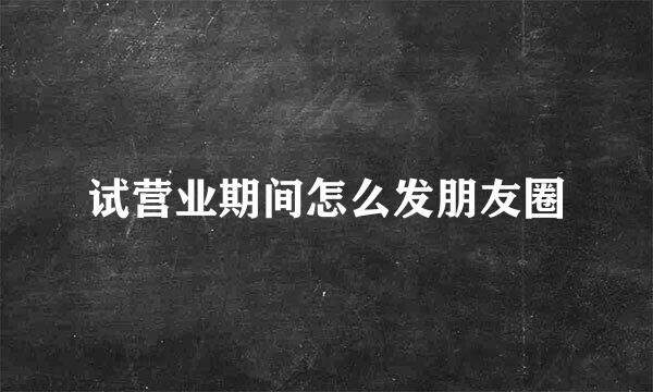 试营业期间怎么发朋友圈