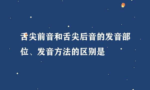 舌尖前音和舌尖后音的发音部位、发音方法的区别是