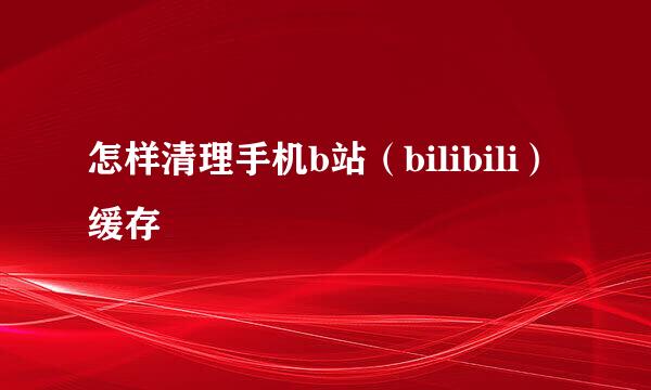 怎样清理手机b站(bilibili)缓存