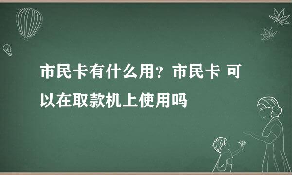 市民卡有什么用？市民卡 可以在取款机上使用吗