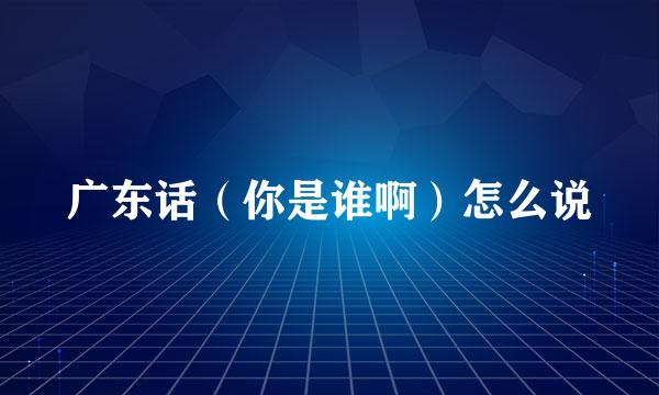 广东话（你是谁啊）怎么说