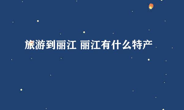 旅游到丽江 丽江有什么特产
