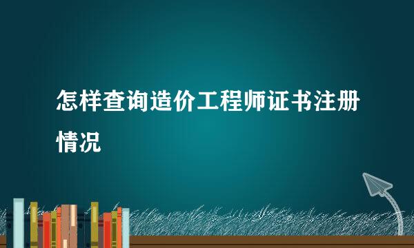 怎样查询造价工程师证书注册情况