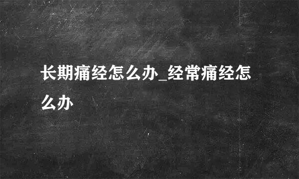 长期痛经怎么办_经常痛经怎么办