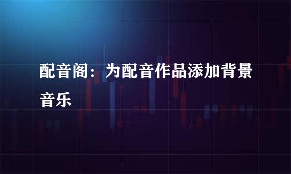 配音阁：为配音作品添加背景音乐