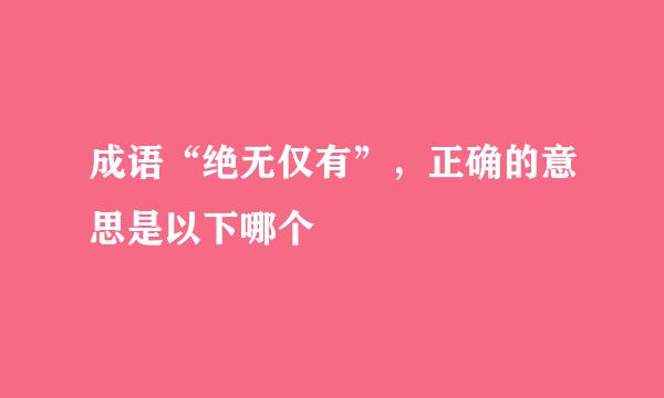 成语“绝无仅有”，正确的意思是以下哪个