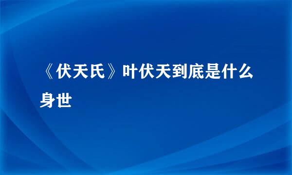 《伏天氏》叶伏天到底是什么身世