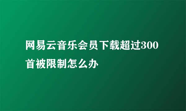 网易云音乐会员下载超过300首被限制怎么办