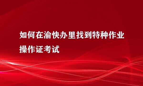 如何在渝快办里找到特种作业操作证考试