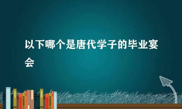 以下哪个是唐代学子的毕业宴会