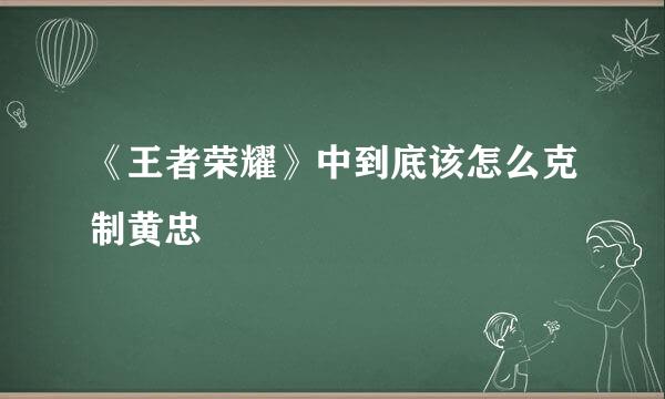 《王者荣耀》中到底该怎么克制黄忠