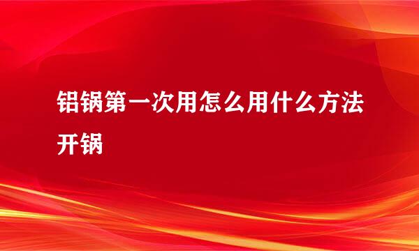铝锅第一次用怎么用什么方法开锅