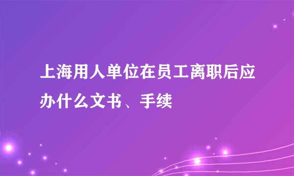 上海用人单位在员工离职后应办什么文书、手续