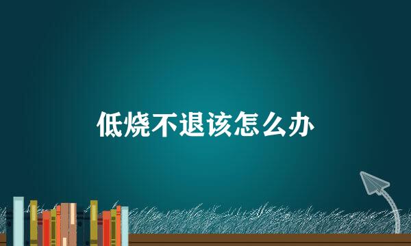 低烧不退该怎么办