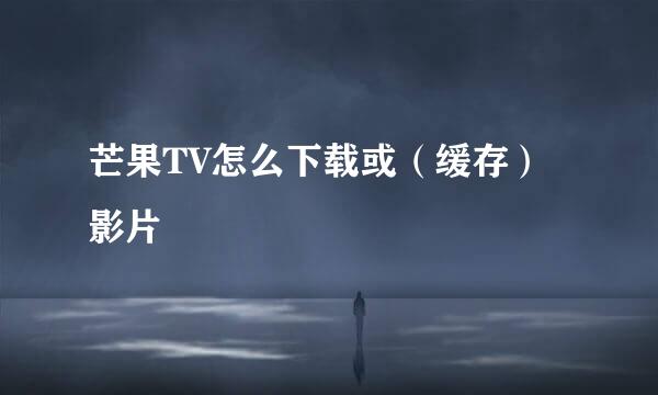 芒果TV怎么下载或（缓存）影片