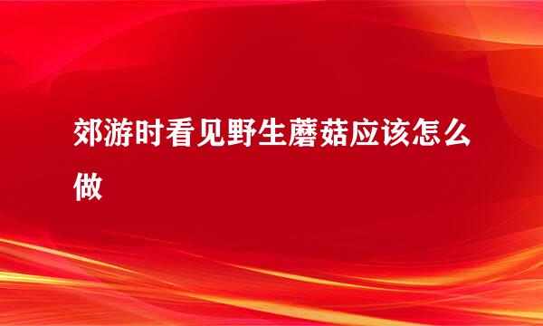 郊游时看见野生蘑菇应该怎么做