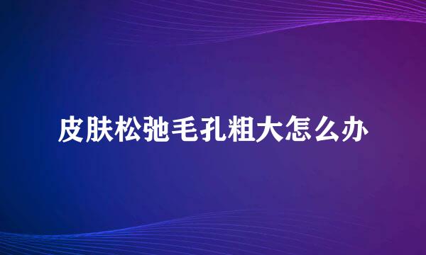 皮肤松弛毛孔粗大怎么办