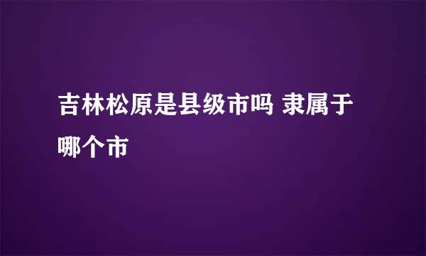吉林松原是县级市吗 隶属于哪个市