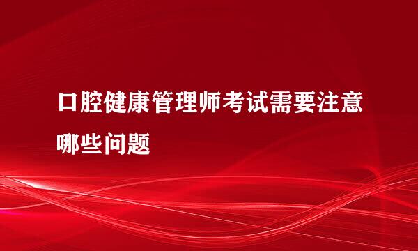 口腔健康管理师考试需要注意哪些问题