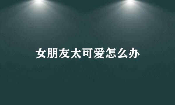 女朋友太可爱怎么办