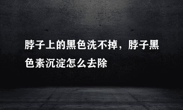脖子上的黑色洗不掉，脖子黑色素沉淀怎么去除