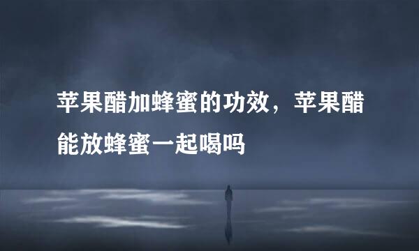 苹果醋加蜂蜜的功效，苹果醋能放蜂蜜一起喝吗