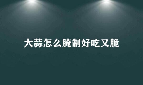 大蒜怎么腌制好吃又脆