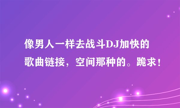 像男人一样去战斗DJ加快的歌曲链接，空间那种的。跪求！