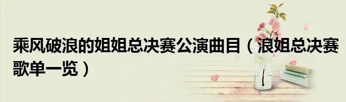 乘风破浪的姐姐总决赛公演曲目（浪姐总决赛歌单一览）