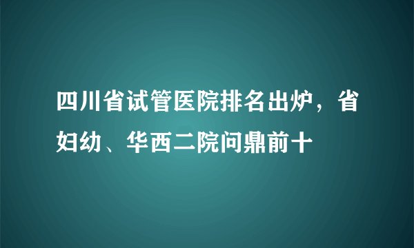 四川省试管医院排名出炉,省妇幼、华西二院问鼎前十