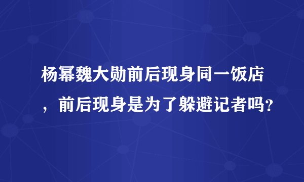 杨幂魏大勋前后现身同一饭店，前后现身是为了躲避记者吗？