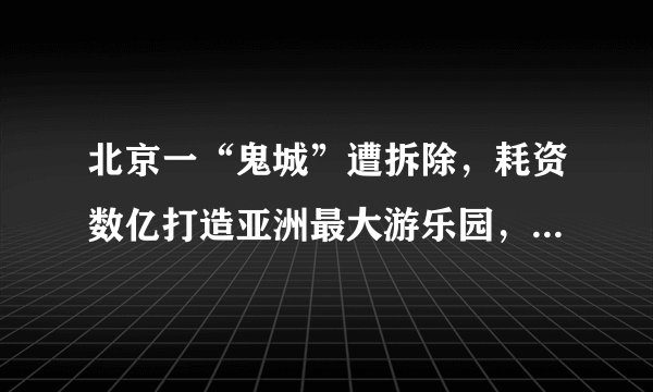 北京一“鬼城”遭拆除,耗资数亿打造亚洲最大游乐园,却荒废数年