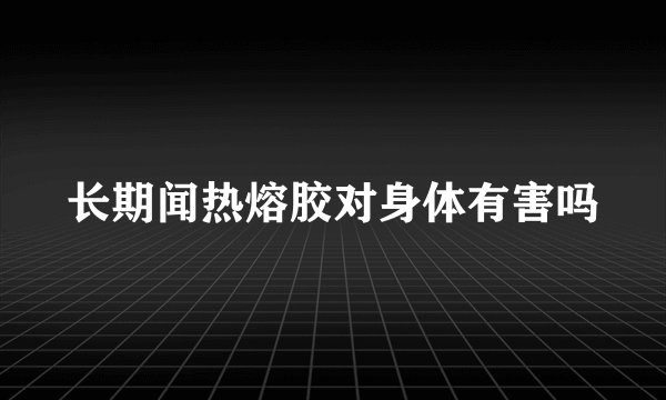 长期闻热熔胶对身体有害吗