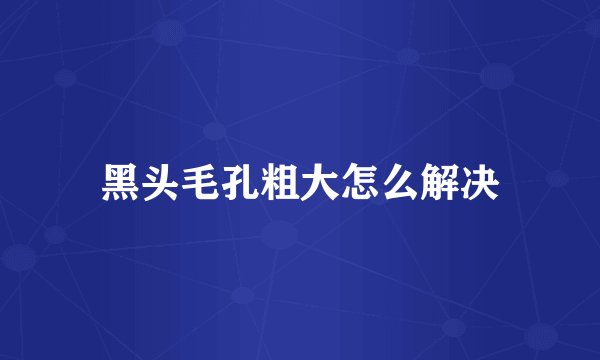 黑头毛孔粗大怎么解决
