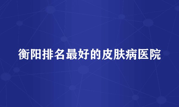 衡阳排名最好的皮肤病医院