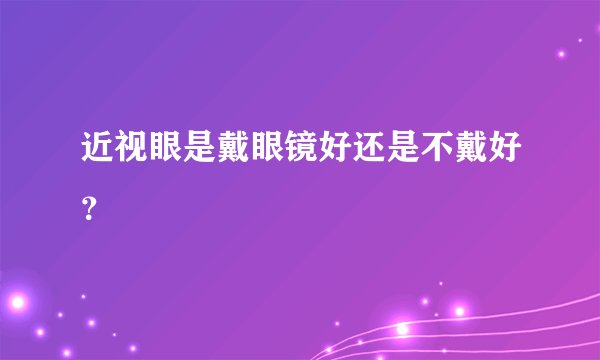 近视眼是戴眼镜好还是不戴好？
