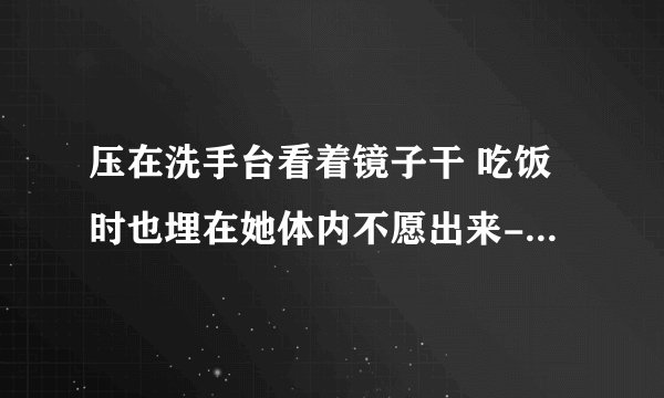 压在洗手台看着镜子干 吃饭时也埋在她体内不愿出来-情感口述
