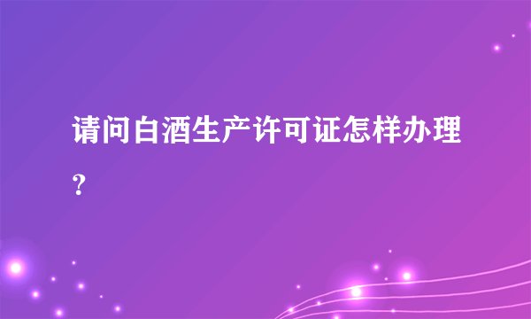 请问白酒生产许可证怎样办理?