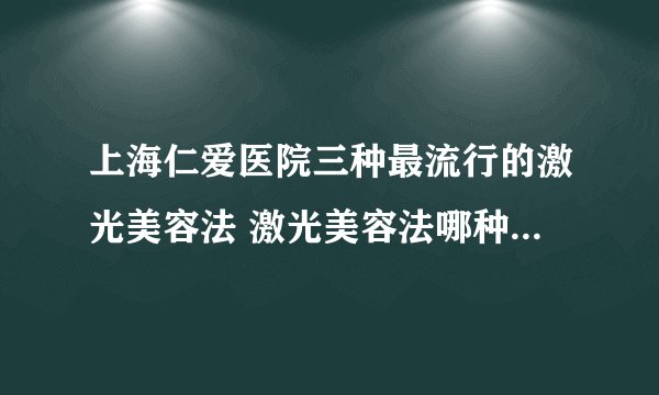 上海仁爱医院三种最流行的激光美容法 激光美容法哪种效果最明显且无副作用
