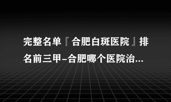 完整名单『合肥白斑医院』排名前三甲-合肥哪个医院治白癜风好