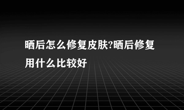 晒后怎么修复皮肤?晒后修复用什么比较好