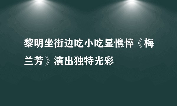 黎明坐街边吃小吃显憔悴《梅兰芳》演出独特光彩