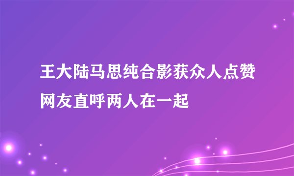 王大陆马思纯合影获众人点赞网友直呼两人在一起